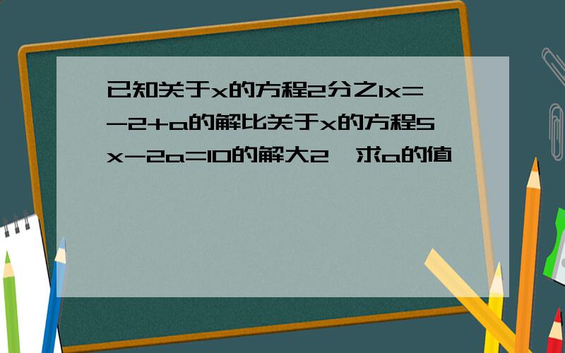 已知关于x的方程2分之1x=-2+a的解比关于x的方程5x-2a=10的解大2,求a的值