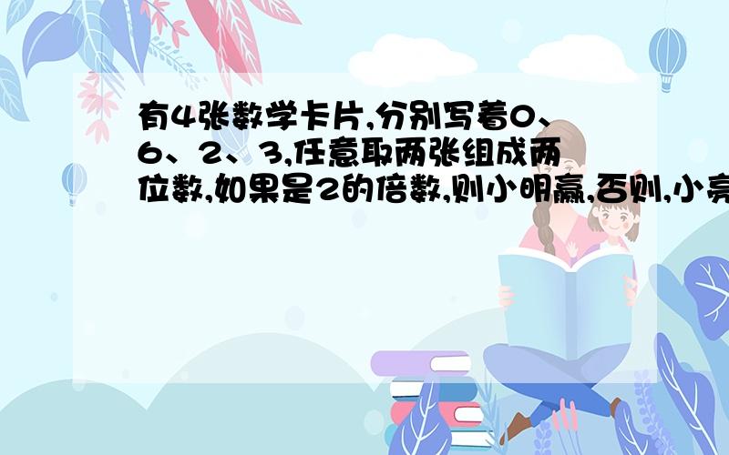 有4张数学卡片,分别写着0、6、2、3,任意取两张组成两位数,如果是2的倍数,则小明赢,否则,小亮赢.（1）可能组成的两位数有哪些?（2）这个游戏规则公平吗?为什么?（3）能设计一个公平的规则