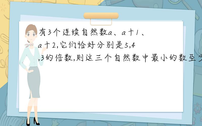 有3个连续自然数a、a十1、a十2,它们恰好分别是5,4,3的倍数,则这三个自然数中最小的数至少是多少?