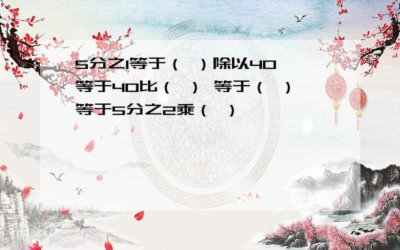 5分之1等于（ ）除以40 等于40比（ ） 等于（ ）等于5分之2乘（ ）