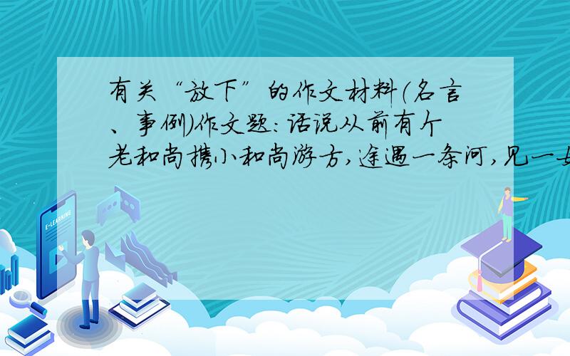 有关“放下”的作文材料（名言、事例）作文题：话说从前有个老和尚携小和尚游方,途遇一条河,见一女子正想过河,却又不敢过.老和尚便主动背该女子趟过了河,然后放下女子,与小和尚继续