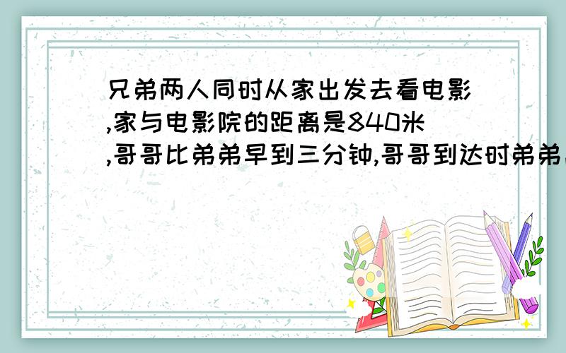 兄弟两人同时从家出发去看电影,家与电影院的距离是840米,哥哥比弟弟早到三分钟,哥哥到达时弟弟离电影院,还有180米.哥哥行完全程要多少分钟?