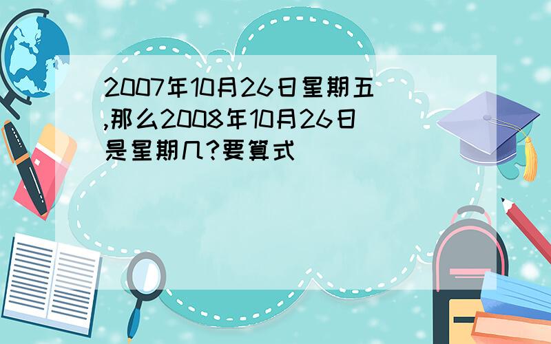 2007年10月26日星期五,那么2008年10月26日是星期几?要算式