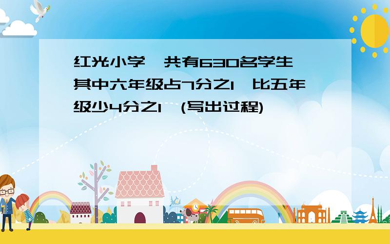 红光小学一共有630名学生,其中六年级占7分之1,比五年级少4分之1,(写出过程)