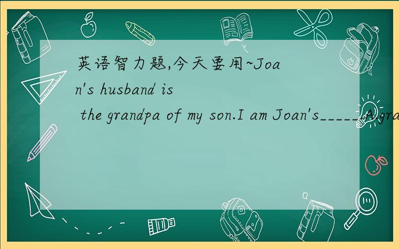 英语智力题,今天要用~Joan's husband is the grandpa of my son.I am Joan's_____.A.grandson B.son C.father D.grandpa哇呜T_T