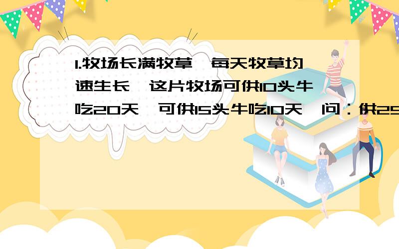 1.牧场长满牧草,每天牧草均速生长,这片牧场可供10头牛吃20天,可供15头牛吃10天,问：供25头牛吃多少天2.有三块草地,面积分别为4公顷、8公顷和10公顷,三块草地上的草一样厚,而且长得一样快,