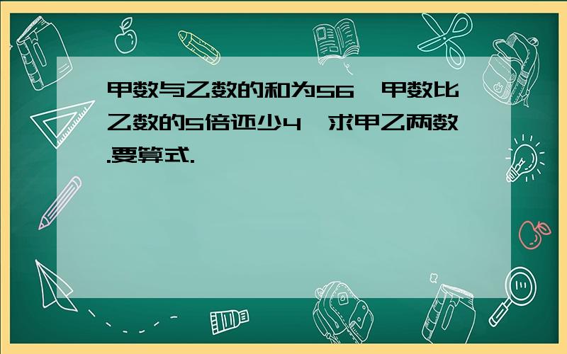 甲数与乙数的和为56,甲数比乙数的5倍还少4,求甲乙两数.要算式.