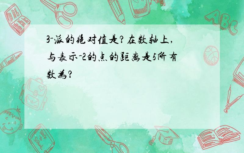 3-派的绝对值是?在数轴上,与表示-2的点的距离是5所有数为?