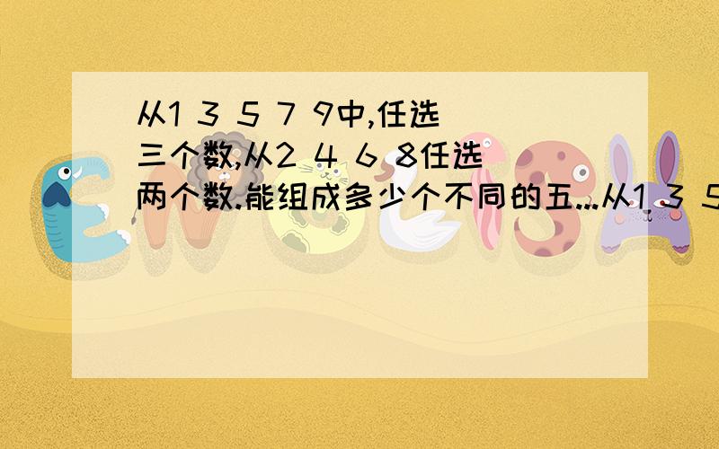 从1 3 5 7 9中,任选三个数,从2 4 6 8任选两个数.能组成多少个不同的五...从1 3 5 7 9中,任选三个数,从2 4 6 8任选两个数.能组成多少个不同的五位数为什么