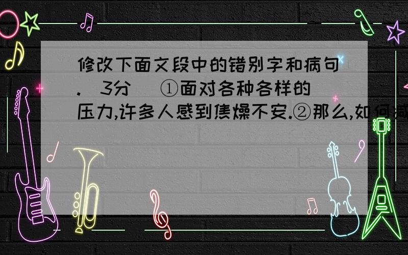 修改下面文段中的错别字和病句.（3分） ①面对各种各样的压力,许多人感到焦燥不安.②那么,如何减轻压力呢?③专家指出,可以去运动,体力劳动与脑力劳动有机结合有助于减轻心理压力；④