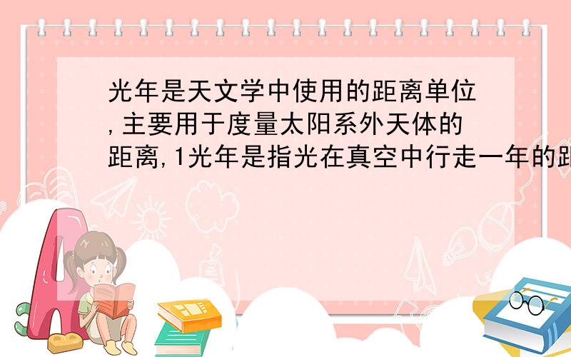 光年是天文学中使用的距离单位,主要用于度量太阳系外天体的距离,1光年是指光在真空中行走一年的距离,真空中光速约为3*10的五次方千米/s.请求出1光年表示的距离是多少（一年取365天）