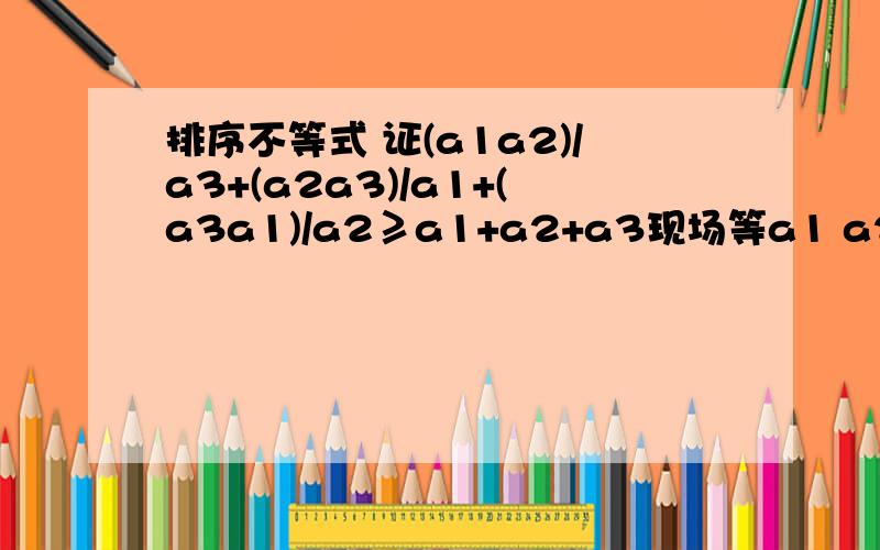 排序不等式 证(a1a2)/a3+(a2a3)/a1+(a3a1)/a2≥a1+a2+a3现场等a1 a2 a3 为正数 请提供两种解题方法