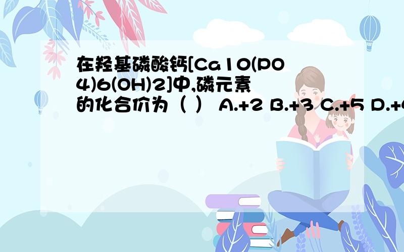 在羟基磷酸钙[Ca10(PO4)6(OH)2]中,磷元素的化合价为（ ） A.+2 B.+3 C.+5 D.+4