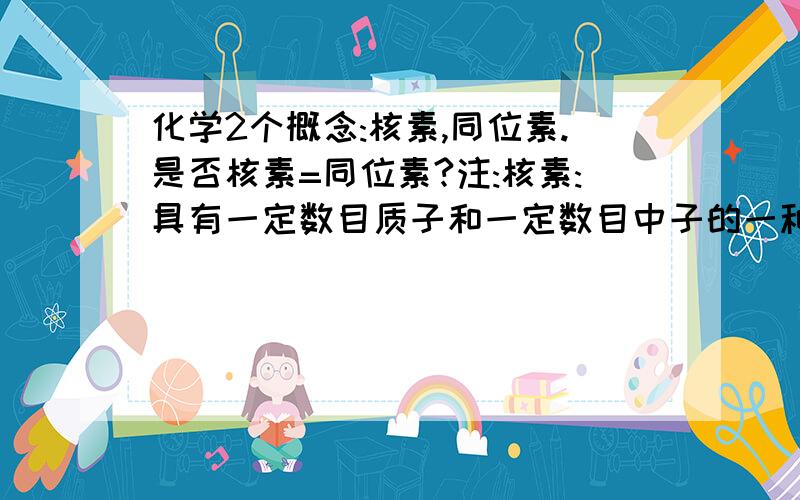 化学2个概念:核素,同位素.是否核素=同位素?注:核素:具有一定数目质子和一定数目中子的一种元素同位素:质子数相同而中子数不同的同一种元素的不同核素互为同位素是否核素=同位素?能否