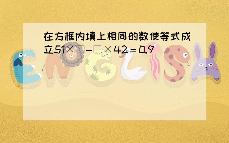 在方框内填上相同的数使等式成立51×□-□×42＝0.9