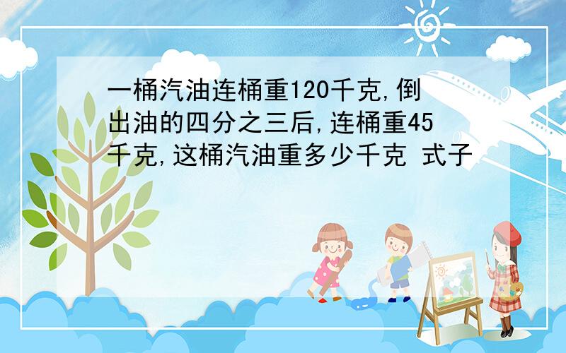 一桶汽油连桶重120千克,倒出油的四分之三后,连桶重45千克,这桶汽油重多少千克 式子