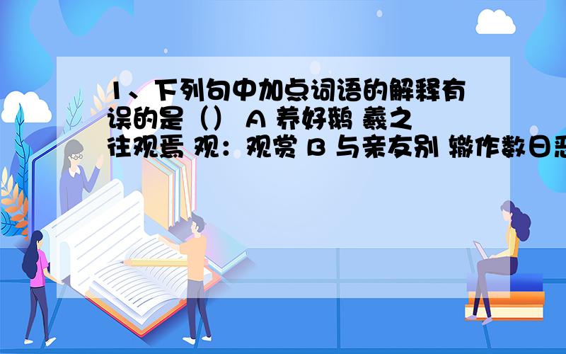 1、下列句中加点词语的解释有误的是（） A 养好鹅 羲之往观焉 观：观赏 B 与亲友别 辙作数日恶 恶：坏事 C 恒恐儿辈觉 损其欢乐之趣 觉：觉察 D 亦不复征之 征：征召 2、下列各组句子中加