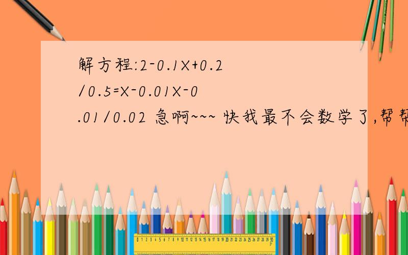 解方程:2-0.1X+0.2/0.5=X-0.01X-0.01/0.02 急啊~~~ 快我最不会数学了,帮帮忙吧!~