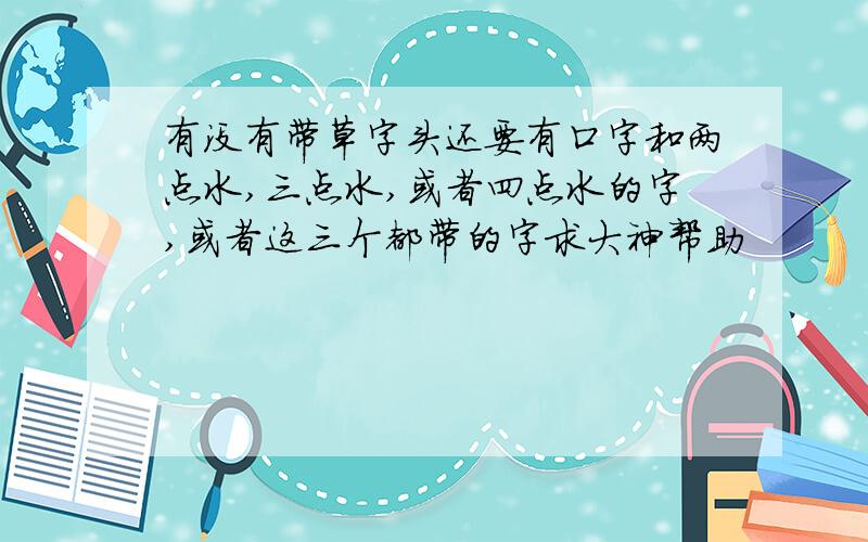 有没有带草字头还要有口字和两点水,三点水,或者四点水的字,或者这三个都带的字求大神帮助