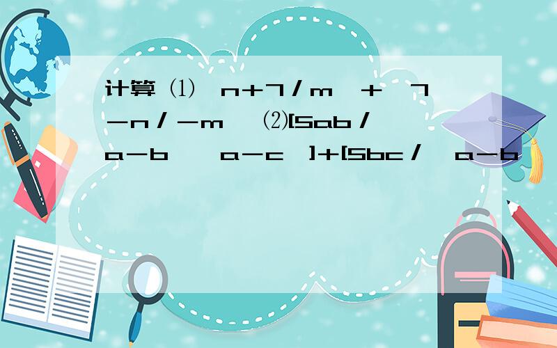 计算 ⑴﹙n＋7／m﹚＋﹙7－n／－m﹚ ⑵[5ab／﹙a－b﹚﹙a－c﹚]＋[5bc／﹙a－b﹚﹙c－a﹚] ⑶﹙b／a－b＋c﹚－﹙b－c／b－c－a﹚＋﹙2a＋c／－c＋b－a﹚