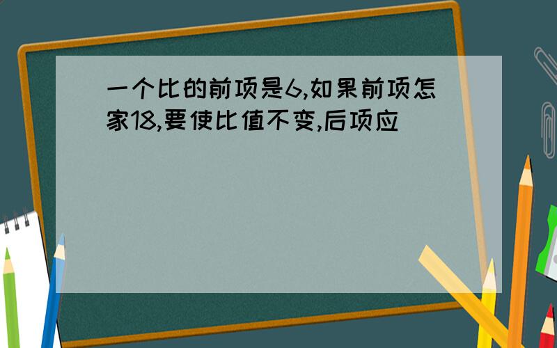 一个比的前项是6,如果前项怎家18,要使比值不变,后项应( )