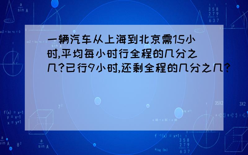 一辆汽车从上海到北京需15小时,平均每小时行全程的几分之几?已行9小时,还剩全程的几分之几?