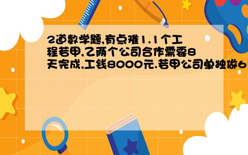 2道数学题,有点难1.1个工程若甲,乙两个公司合作需要8天完成,工钱8000元.若甲公司单独做6天后,剩下的乙来做,还要12天完成,工钱共7500元.若只选一个公司来完成,选哪个公司更省钱?2.实验测试表