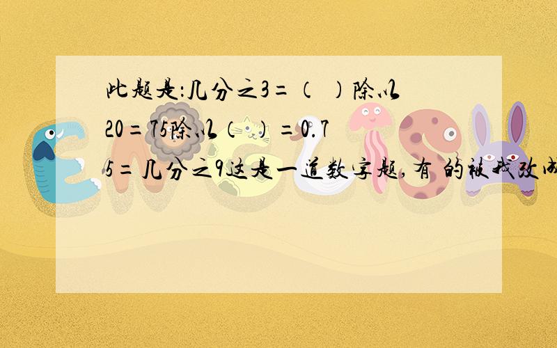 此题是：几分之3=（ ）除以20=75除以（ ）=0.75=几分之9这是一道数字题,有 的被我改成了汉字