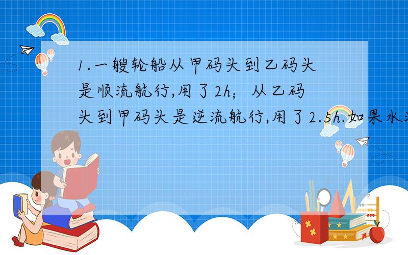 1.一艘轮船从甲码头到乙码头是顺流航行,用了2h；从乙码头到甲码头是逆流航行,用了2.5h.如果水流速度是3