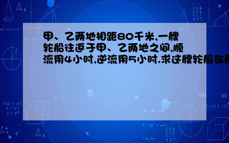 甲、乙两地相距80千米,一艘轮船往返于甲、乙两地之间,顺流用4小时,逆流用5小时.求这艘轮船在静水中航15分中之内回答并用一元一次方程,