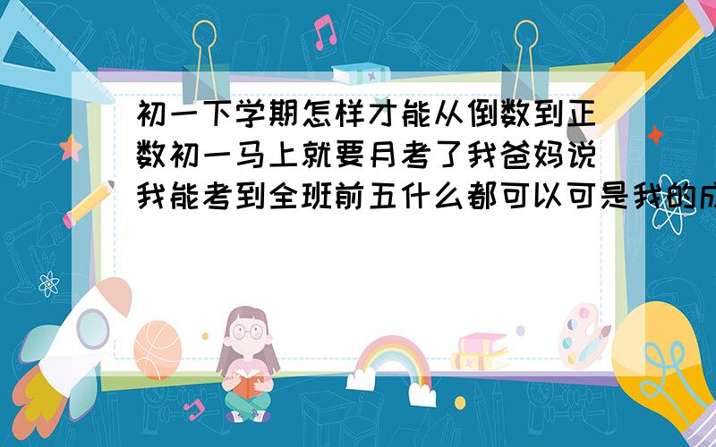 初一下学期怎样才能从倒数到正数初一马上就要月考了我爸妈说我能考到全班前五什么都可以可是我的成绩实在太差我要马上到正数前五给本不可能.我数学、语文、英语都不太好,尤其是英