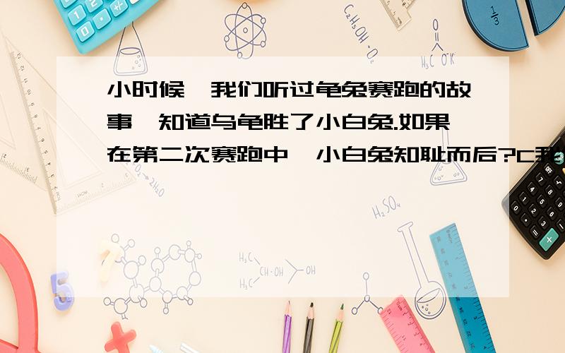 小时候,我们听过龟兔赛跑的故事,知道乌龟胜了小白兔.如果在第二次赛跑中,小白兔知耻而后?C我们小时候听过龟兔赛跑的故事,都知道乌龟最后战胜了小白兔.如果在第二次赛跑中,小白兔知耻