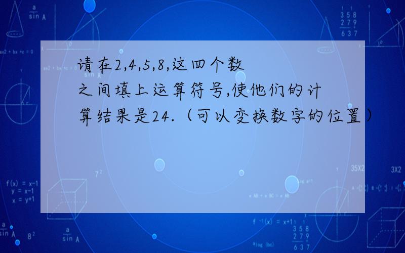 请在2,4,5,8,这四个数之间填上运算符号,使他们的计算结果是24.（可以变换数字的位置）