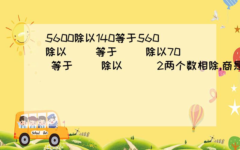 5600除以140等于560除以（ ）等于（ ）除以70 等于（ ）除以（ ） 2两个数相除,商是102,如果被除