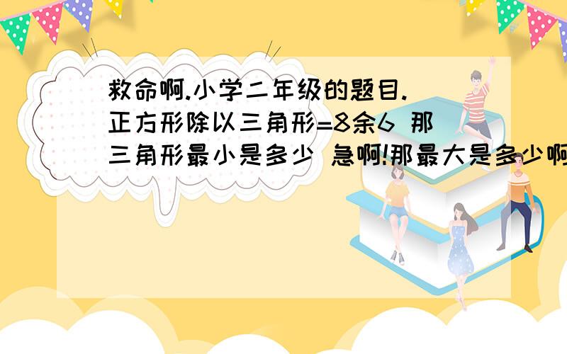 救命啊.小学二年级的题目. 正方形除以三角形=8余6 那三角形最小是多少 急啊!那最大是多少啊？   求助啊。。   给分啊