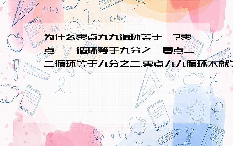 为什么零点九九循环等于一?零点一一循环等于九分之一零点二二循环等于九分之二.零点九九循环不就等于九分之九就等于一.为什么它等于一?它和一差几?我们奥数老师是这么说的，这玩意