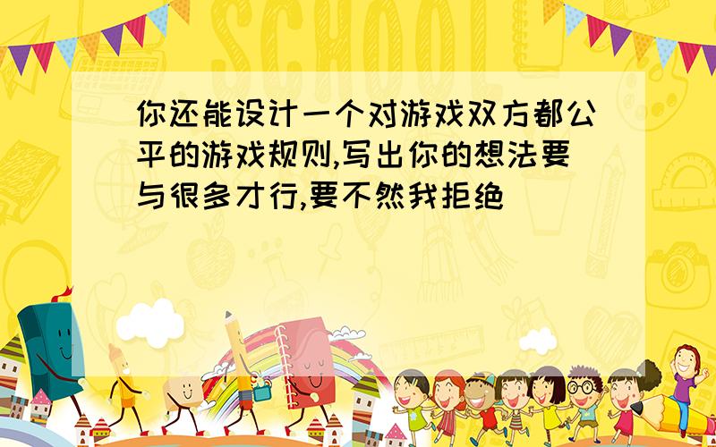 你还能设计一个对游戏双方都公平的游戏规则,写出你的想法要与很多才行,要不然我拒绝