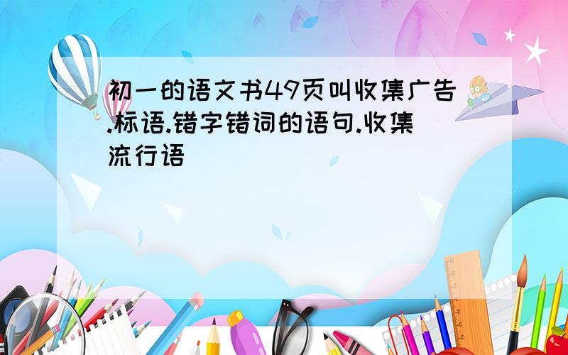 初一的语文书49页叫收集广告.标语.错字错词的语句.收集流行语