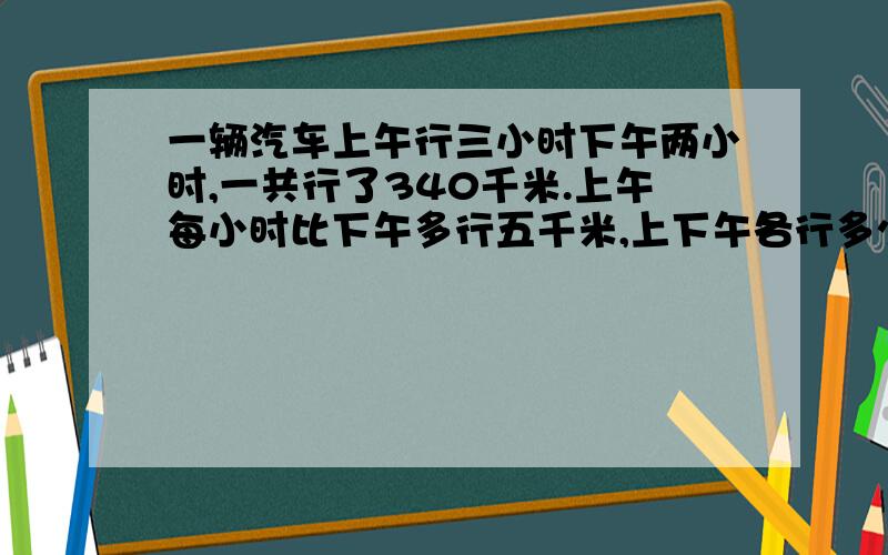 一辆汽车上午行三小时下午两小时,一共行了340千米.上午每小时比下午多行五千米,上下午各行多少千米一辆汽车上午行三小时,下午两小时,一共行了340千米,上午每小时比下午多行五千米,上,