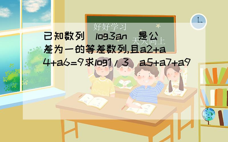 已知数列(log3an)是公差为一的等差数列,且a2+a4+a6=9求log1/3(a5+a7+a9）