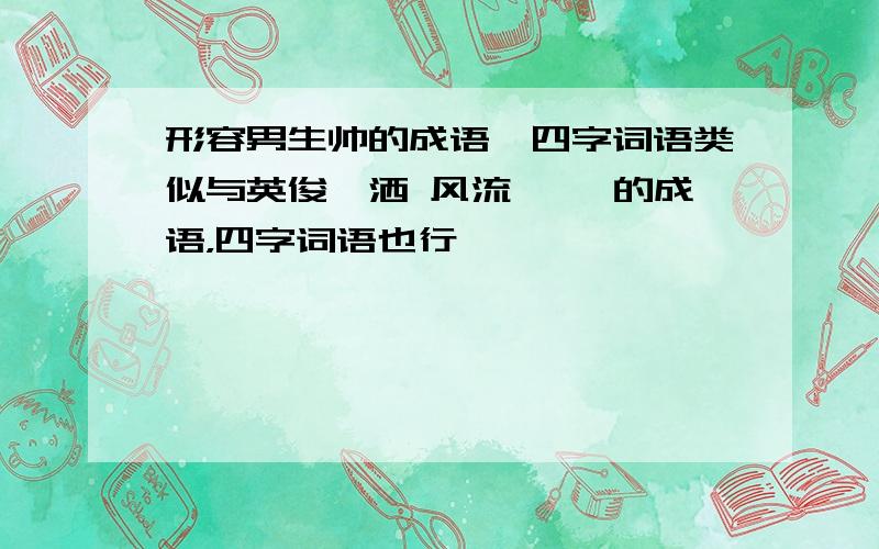 形容男生帅的成语,四字词语类似与英俊潇洒 风流倜傥 的成语，四字词语也行