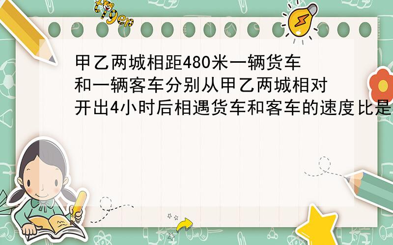 甲乙两城相距480米一辆货车和一辆客车分别从甲乙两城相对开出4小时后相遇货车和客车的速度比是3:5货车和客车的速度分别是多少?