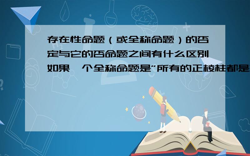 存在性命题（或全称命题）的否定与它的否命题之间有什么区别如果一个全称命题是”所有的正棱柱都是直棱柱”那么它的否定应该是一个存在性命题（按书上说全称命题的否定是存在性命