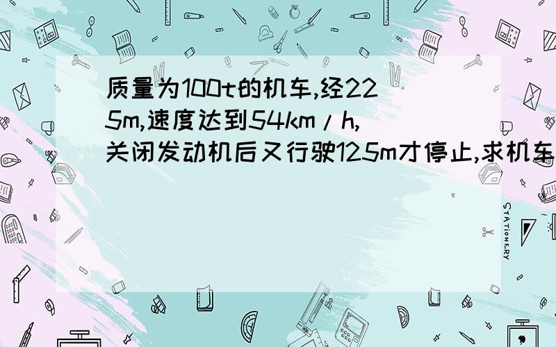 质量为100t的机车,经225m,速度达到54km/h,关闭发动机后又行驶125m才停止,求机车关闭发动机前受到的牵