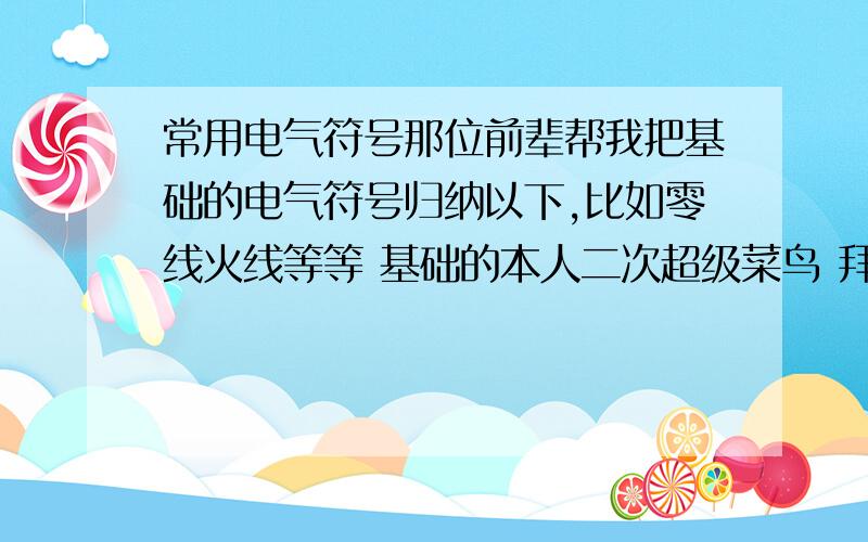 常用电气符号那位前辈帮我把基础的电气符号归纳以下,比如零线火线等等 基础的本人二次超级菜鸟 拜托了偶有分数相送,虽然不多但是我的全部分数我邮箱为591612215@qq.com 请留下名字,我好把