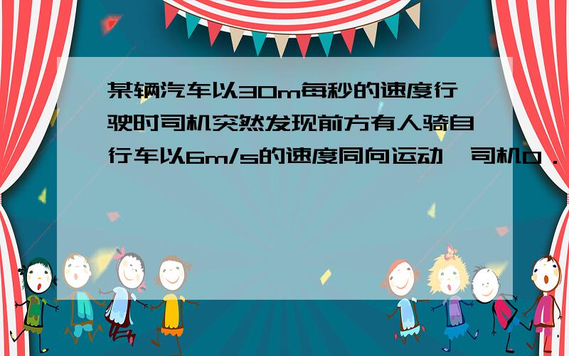 某辆汽车以30m每秒的速度行驶时司机突然发现前方有人骑自行车以6m/s的速度同向运动,司机0．5s后才做出...某辆汽车以30m每秒的速度行驶时司机突然发现前方有人骑自行车以6m/s的速度同向运