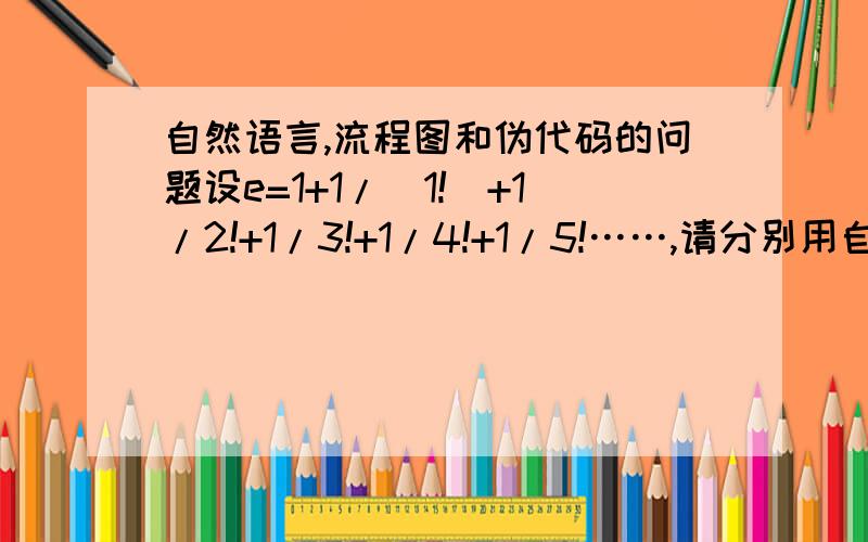 自然语言,流程图和伪代码的问题设e=1+1/（1!）+1/2!+1/3!+1/4!+1/5!……,请分别用自然语言、流程图和伪代码写出解e的近似值算法