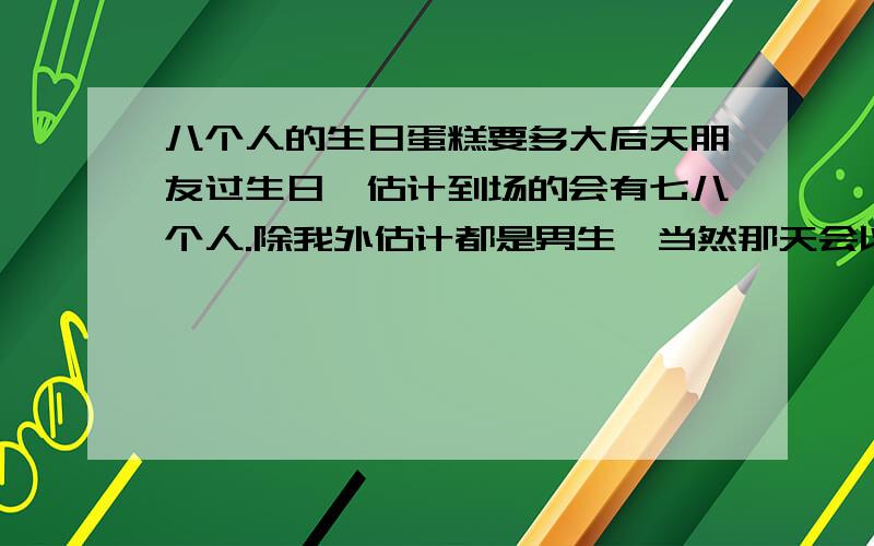 八个人的生日蛋糕要多大后天朋友过生日,估计到场的会有七八个人.除我外估计都是男生,当然那天会以吃饭喝酒为足,蛋糕只是最后的点缀.蛋糕店老板说八寸就可以了,我定了一个八寸纯巧克