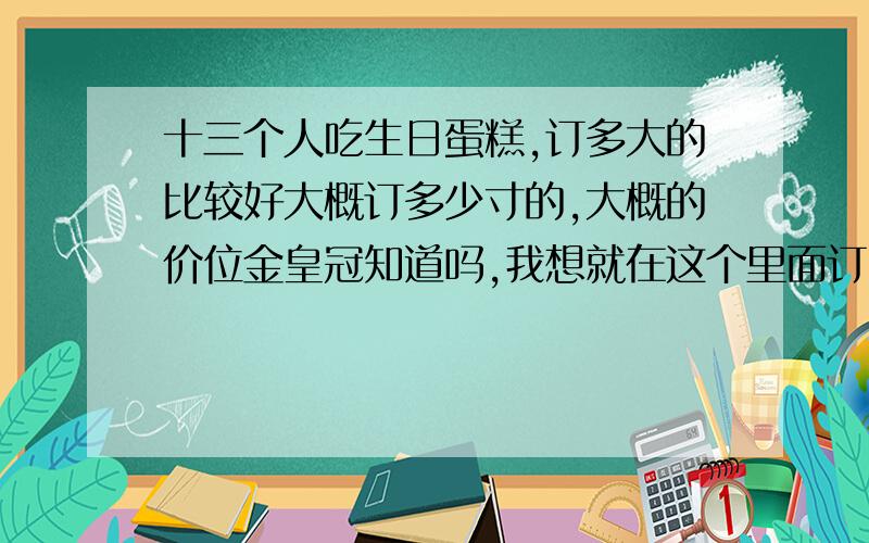 十三个人吃生日蛋糕,订多大的比较好大概订多少寸的,大概的价位金皇冠知道吗,我想就在这个里面订,有知道价位的吗