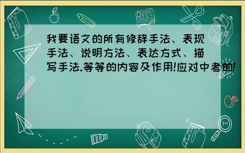 我要语文的所有修辞手法、表现手法、说明方法、表达方式、描写手法.等等的内容及作用!应对中考的!